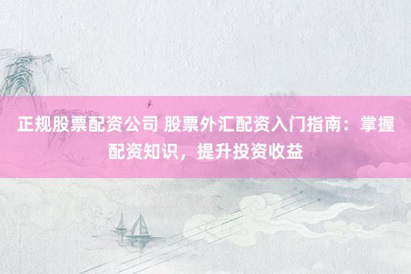 正规股票配资公司 股票外汇配资入门指南：掌握配资知识，提升投资收益