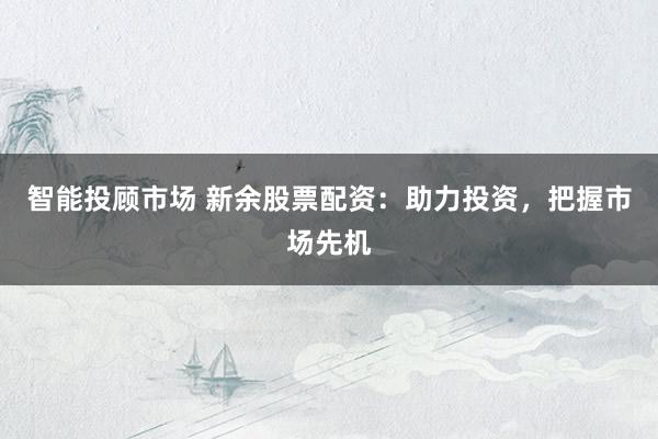 智能投顾市场 新余股票配资：助力投资，把握市场先机