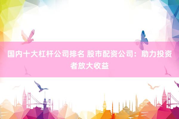 国内十大杠杆公司排名 股市配资公司：助力投资者放大收益