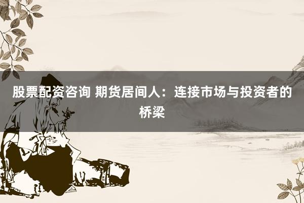 股票配资咨询 期货居间人：连接市场与投资者的桥梁