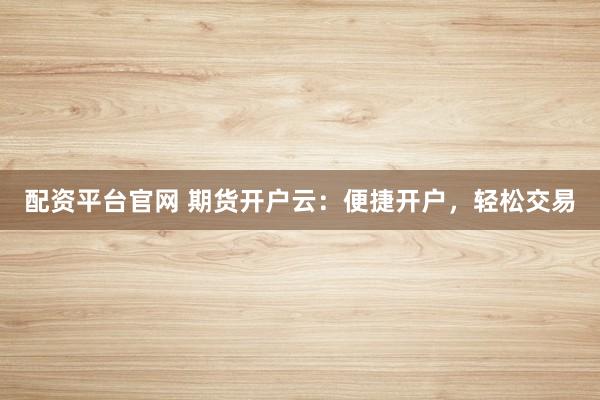 配资平台官网 期货开户云：便捷开户，轻松交易