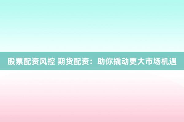 股票配资风控 期货配资：助你撬动更大市场机遇