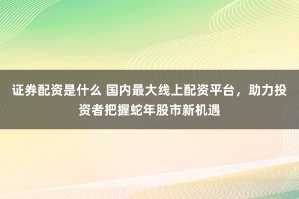 证券配资是什么 国内最大线上配资平台，助力投资者把握蛇年股市新机遇