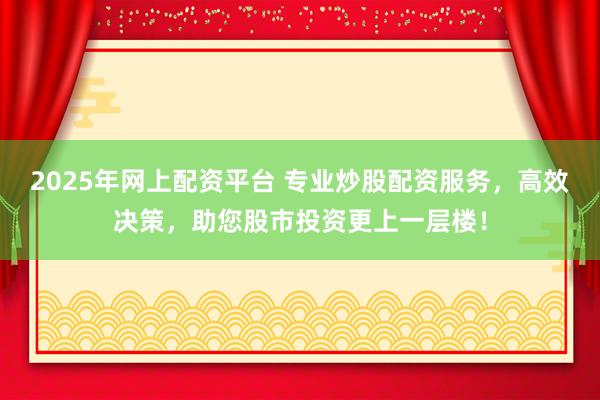 2025年网上配资平台 专业炒股配资服务，高效决策，助您股市投资更上一层楼！
