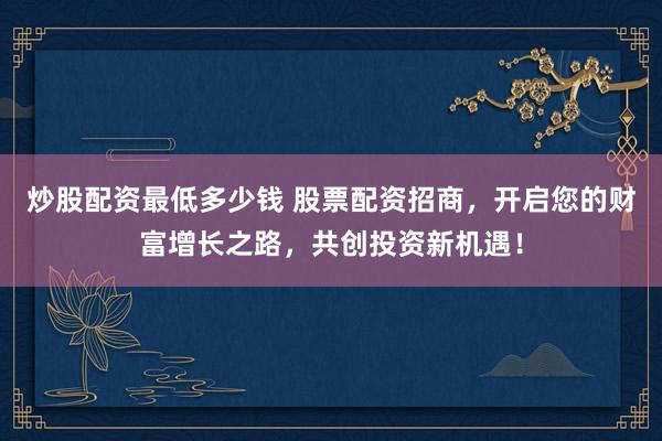 炒股配资最低多少钱 股票配资招商，开启您的财富增长之路，共创投资新机遇！