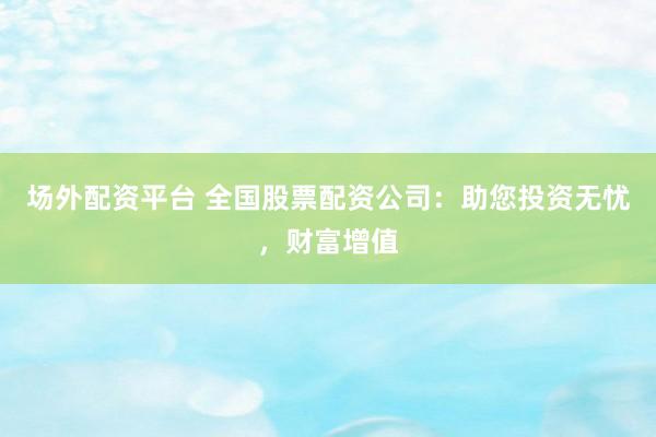 场外配资平台 全国股票配资公司：助您投资无忧，财富增值