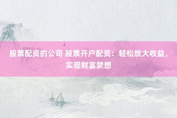股票配资的公司 股票开户配资：轻松放大收益，实现财富梦想
