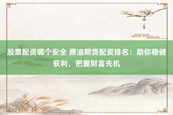 股票配资哪个安全 原油期货配资排名：助你稳健获利，把握财富先机
