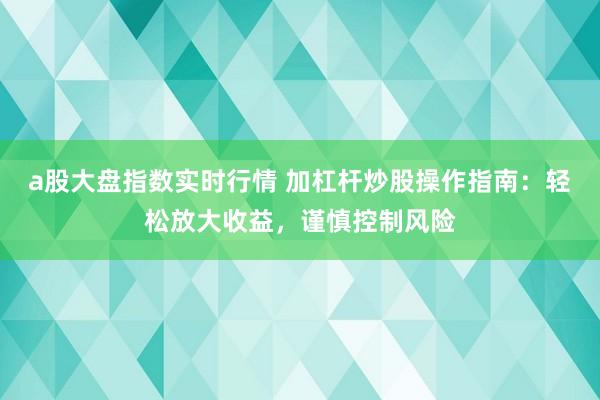 a股大盘指数实时行情 加杠杆炒股操作指南：轻松放大收益，谨慎控制风险