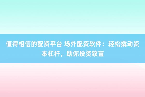 值得相信的配资平台 场外配资软件：轻松撬动资本杠杆，助你投资致富