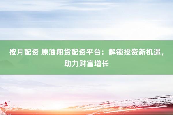 按月配资 原油期货配资平台：解锁投资新机遇，助力财富增长