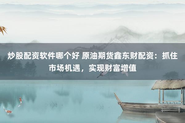 炒股配资软件哪个好 原油期货鑫东财配资：抓住市场机遇，实现财富增值