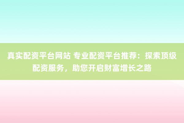 真实配资平台网站 专业配资平台推荐：探索顶级配资服务，助您开启财富增长之路