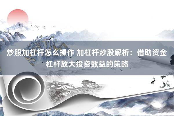 炒股加杠杆怎么操作 加杠杆炒股解析：借助资金杠杆放大投资效益的策略
