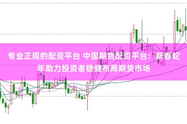 专业正规的配资平台 中国期货配资平台：新春蛇年助力投资者稳健布局期货市场