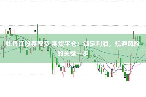 牡丹江股票配资 期货平仓：锁定利润，规避风险的关键一步