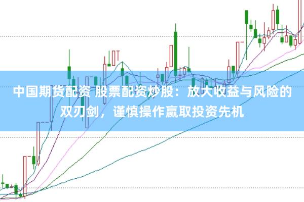 中国期货配资 股票配资炒股：放大收益与风险的双刃剑，谨慎操作赢取投资先机