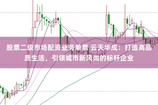 股票二级市场配资业务单票 云天华成：打造高品质生活，引领城市新风尚的标杆企业