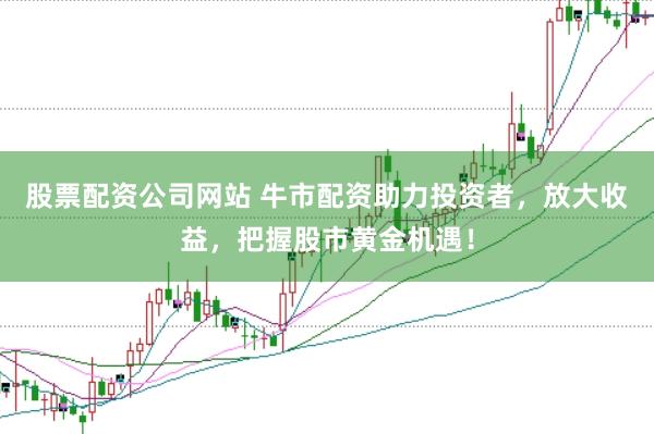 股票配资公司网站 牛市配资助力投资者，放大收益，把握股市黄金机遇！