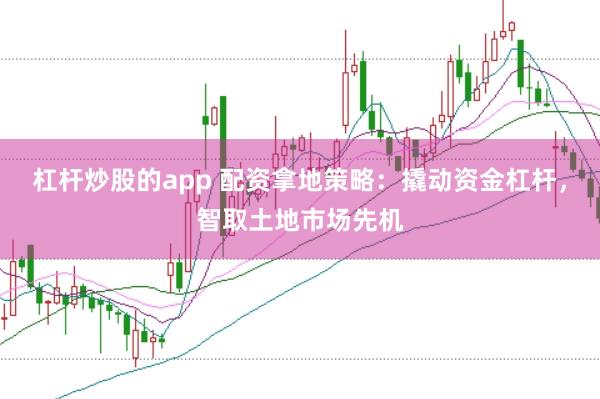 杠杆炒股的app 配资拿地策略：撬动资金杠杆，智取土地市场先机