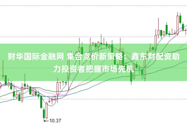 财华国际金融网 集合竞价新策略：鑫东财配资助力投资者把握市场先机