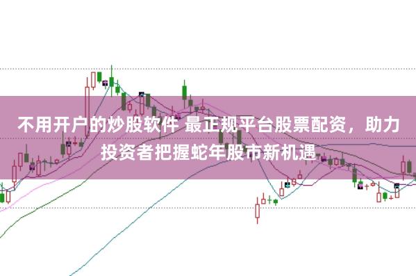 不用开户的炒股软件 最正规平台股票配资，助力投资者把握蛇年股市新机遇