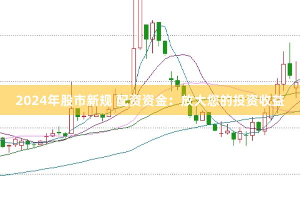 2024年股市新规 配资资金：放大您的投资收益