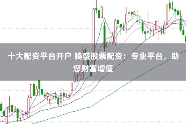 十大配资平台开户 腾盛股票配资：专业平台，助您财富增值