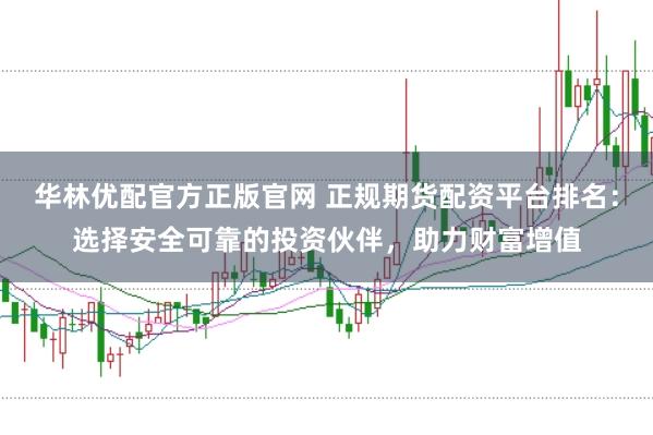 华林优配官方正版官网 正规期货配资平台排名：选择安全可靠的投资伙伴，助力财富增值