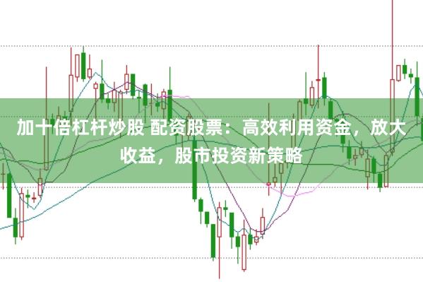 加十倍杠杆炒股 配资股票：高效利用资金，放大收益，股市投资新策略