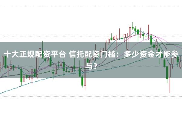 十大正规配资平台 信托配资门槛：多少资金才能参与？