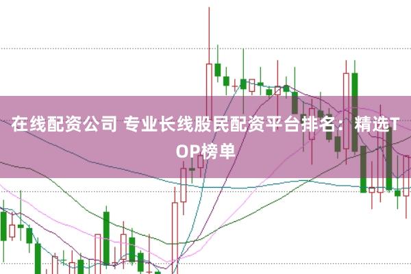在线配资公司 专业长线股民配资平台排名：精选TOP榜单