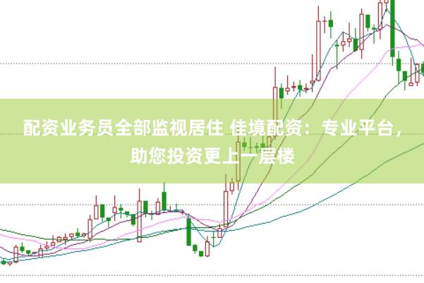 配资业务员全部监视居住 佳境配资：专业平台，助您投资更上一层楼