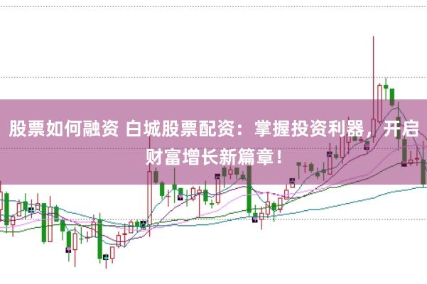 股票如何融资 白城股票配资：掌握投资利器，开启财富增长新篇章！