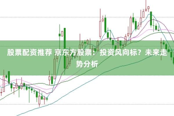 股票配资推荐 京东方股票：投资风向标？未来走势分析