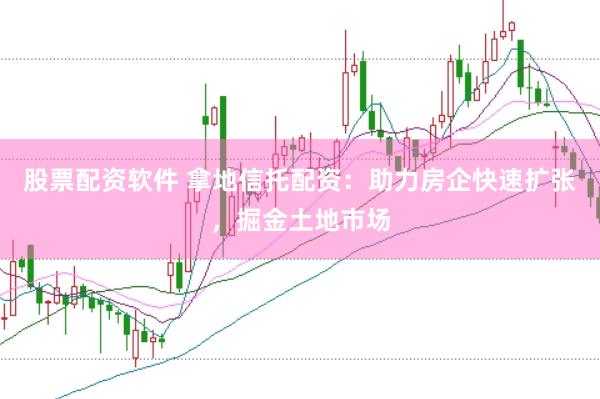 股票配资软件 拿地信托配资：助力房企快速扩张，掘金土地市场
