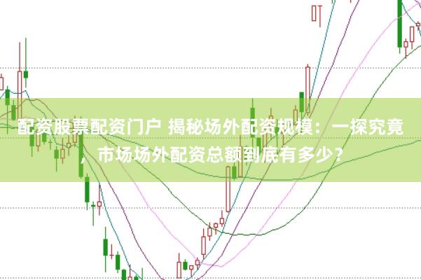 配资股票配资门户 揭秘场外配资规模：一探究竟，市场场外配资总额到底有多少？