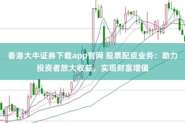 香港大牛证券下载app官网 股票配资业务：助力投资者放大收益，实现财富增值