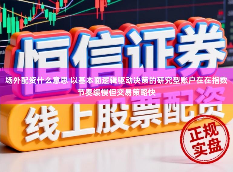 场外配资什么意思 以基本面逻辑驱动决策的研究型账户在在指数节奏缓慢但交易策略快