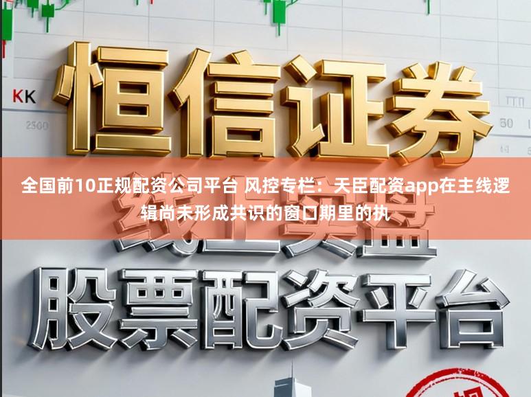 全国前10正规配资公司平台 风控专栏:天臣配资app在主线逻辑尚未形成共识的窗口期里的执