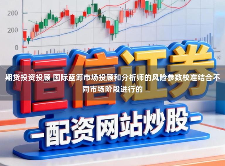 期货投资投顾 国际蓝筹市场投顾和分析师的风险参数校准结合不同市场阶段进行的