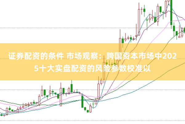 证券配资的条件 市场观察：跨国资本市场中2025十大实盘配资的风险参数校准以