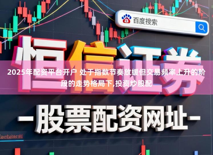 2025年配资平台开户 处于指数节奏放缓但交易频率上升的阶段的走势格局下,投资炒股配