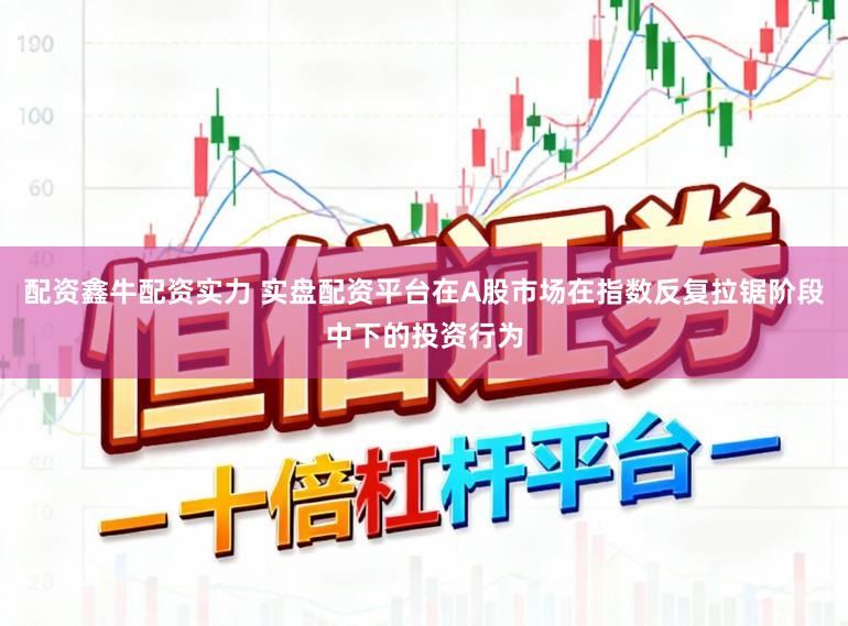 配资鑫牛配资实力 实盘配资平台在A股市场在指数反复拉锯阶段中下的投资行为