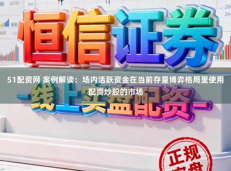 51配资网 案例解读：场内活跃资金在当前存量博弈格局里使用配资炒股的市场