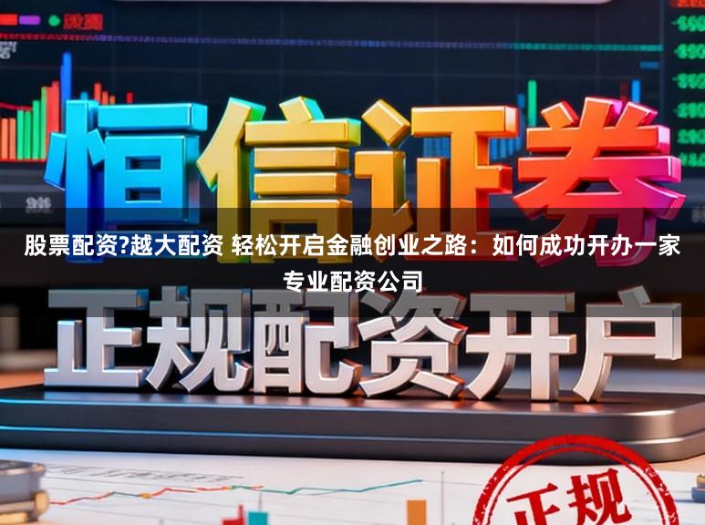 股票配资?越大配资 轻松开启金融创业之路：如何成功开办一家专业配资公司