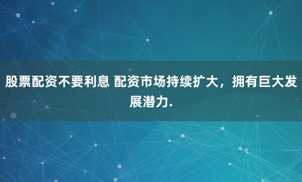 股票配资不要利息 配资市场持续扩大，拥有巨大发展潜力.