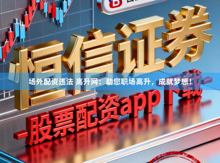 场外配资违法 高升网：助您职场高升，成就梦想！